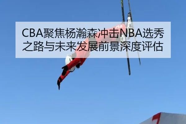 CBA聚焦杨瀚森冲击NBA选秀之路与未来发展前景深度评估