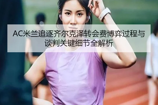 AC米兰追逐齐尔克泽转会费博弈过程与谈判关键细节全解析