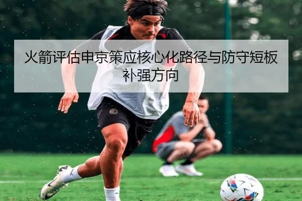 火箭评估申京策应核心化路径与防守短板补强方向